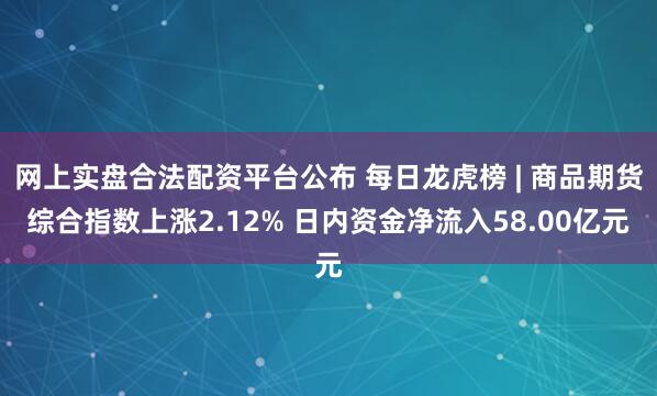 网上实盘合法配资平台公布 每日龙虎榜 | 商品期货综合指数上涨2.12% 日内资金净流入58.00亿元