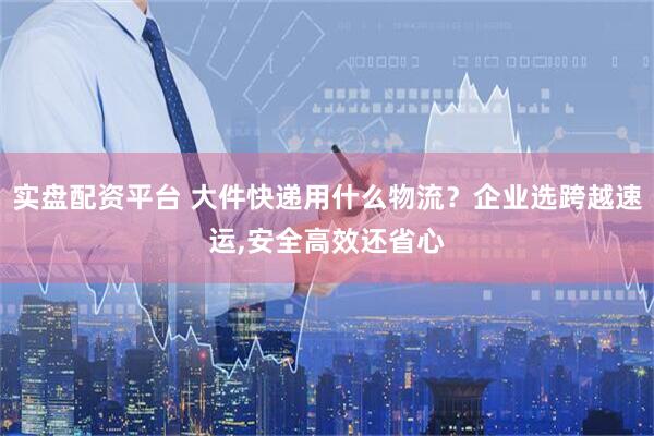 实盘配资平台 大件快递用什么物流?企业选跨越速运,安全高效还省心