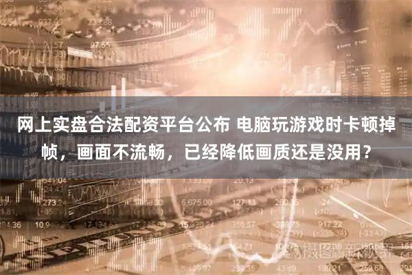 网上实盘合法配资平台公布 电脑玩游戏时卡顿掉帧，画面不流畅，已经降低画质还是没用？
