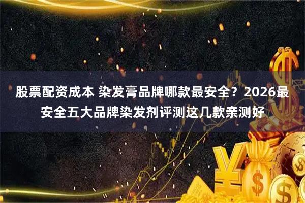 股票配资成本 染发膏品牌哪款最安全？2026最安全五大品牌染发剂评测这几款亲测好