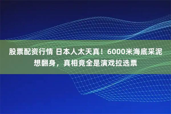 股票配资行情 日本人太天真！6000米海底采泥想翻身，真相竟全是演戏拉选票