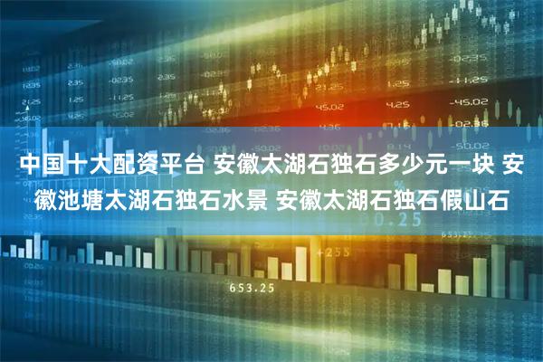 中国十大配资平台 安徽太湖石独石多少元一块 安徽池塘太湖石独石水景 安徽太湖石独石假山石