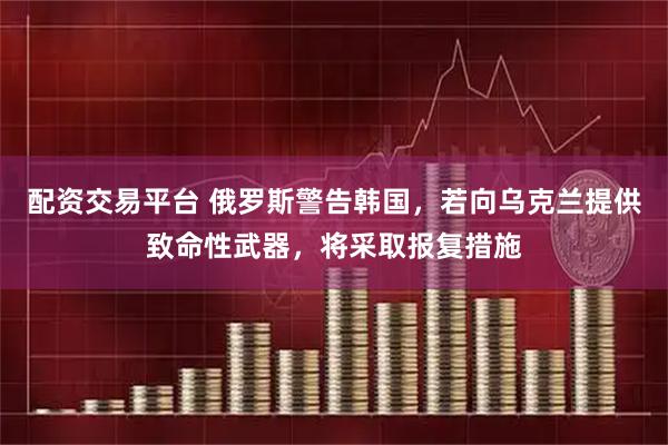 配资交易平台 俄罗斯警告韩国，若向乌克兰提供致命性武器，将采取报复措施