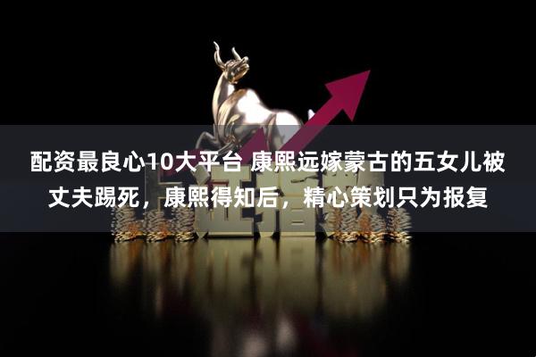 配资最良心10大平台 康熙远嫁蒙古的五女儿被丈夫踢死，康熙得知后，精心策划只为报复