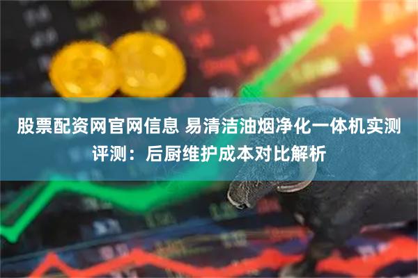 股票配资网官网信息 易清洁油烟净化一体机实测评测：后厨维护成本对比解析
