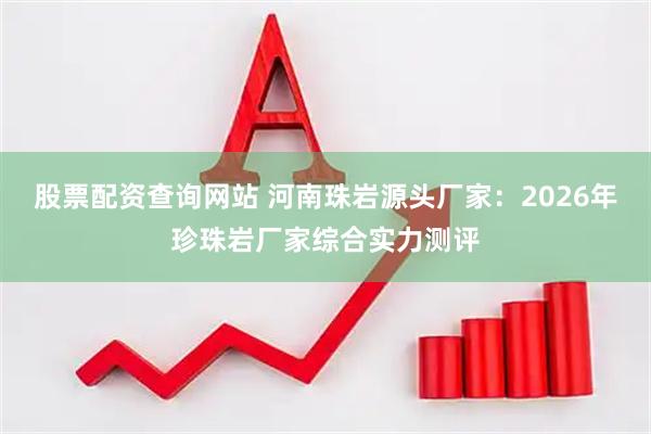 股票配资查询网站 河南珠岩源头厂家：2026年珍珠岩厂家综合实力测评