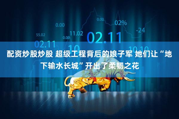 配资炒股炒股 超级工程背后的娘子军 她们让“地下输水长城”开出了柔韧之花