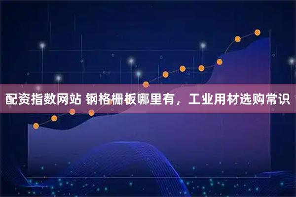 配资指数网站 钢格栅板哪里有，工业用材选购常识