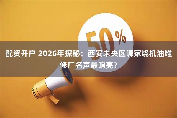 配资开户 2026年探秘：西安未央区哪家烧机油维修厂名声最响亮？
