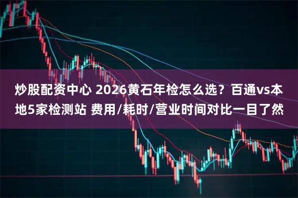 炒股配资中心 2026黄石年检怎么选？百通vs本地5家检测站 费用/耗时/营业时间对比一目了然
