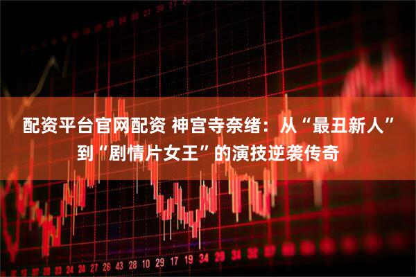 配资平台官网配资 神宫寺奈绪：从“最丑新人”到“剧情片女王”的演技逆袭传奇