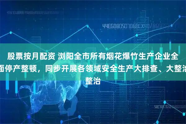 股票按月配资 浏阳全市所有烟花爆竹生产企业全面停产整顿，同步开展各领域安全生产大排查、大整治