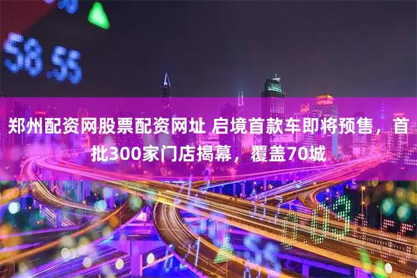 郑州配资网股票配资网址 启境首款车即将预售，首批300家门店揭幕，覆盖70城