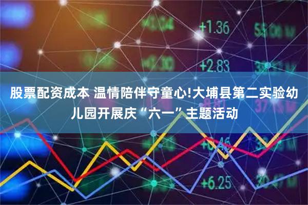 股票配资成本 温情陪伴守童心!大埔县第二实验幼儿园开展庆“六一”主题活动