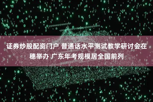 证券炒股配资门户 普通话水平测试教学研讨会在穗举办 广东年考规模居全国前列