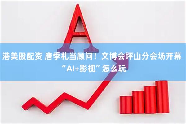 港美股配资 唐季礼当顾问！文博会坪山分会场开幕 “AI+影视”怎么玩