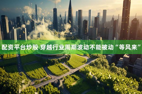 配资平台炒股 穿越行业周期波动不能被动“等风来”
