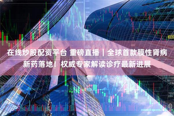 在线炒股配资平台 重磅直播｜全球首款膜性肾病新药落地！权威专家解读诊疗最新进展