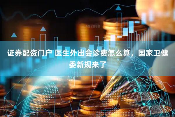 证券配资门户 医生外出会诊费怎么算,国家卫健委新规来了