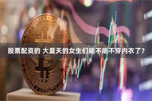股票配资的 大夏天的女生们能不能不穿内衣了？