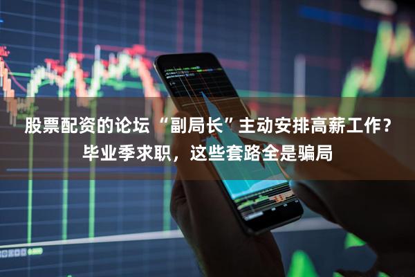 股票配资的论坛 “副局长”主动安排高薪工作？毕业季求职，这些套路全是骗局