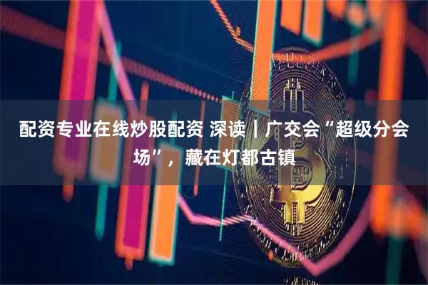 配资专业在线炒股配资 深读｜广交会“超级分会场”，藏在灯都古镇